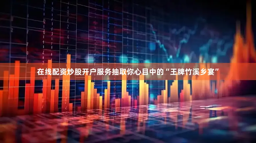 在线配资炒股开户服务抽取你心目中的“王牌竹溪乡宴”