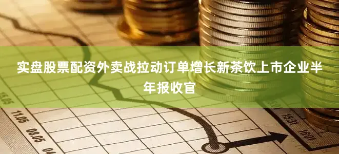 实盘股票配资　　外卖战拉动订单增长　　新茶饮上市企业半年报收官