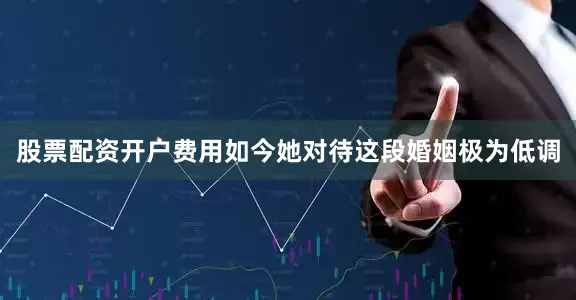 股票配资开户费用如今她对待这段婚姻极为低调